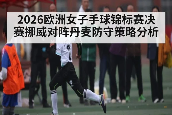 2026欧洲女子手球锦标赛决赛挪威对阵丹麦防守策略分析