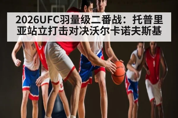 2026UFC羽量级二番战:托普里亚站立打击对决沃尔卡诺夫斯基