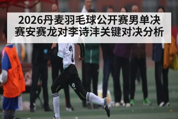 2026丹麦羽毛球公开赛男单决赛安赛龙对李诗沣关键对决分析